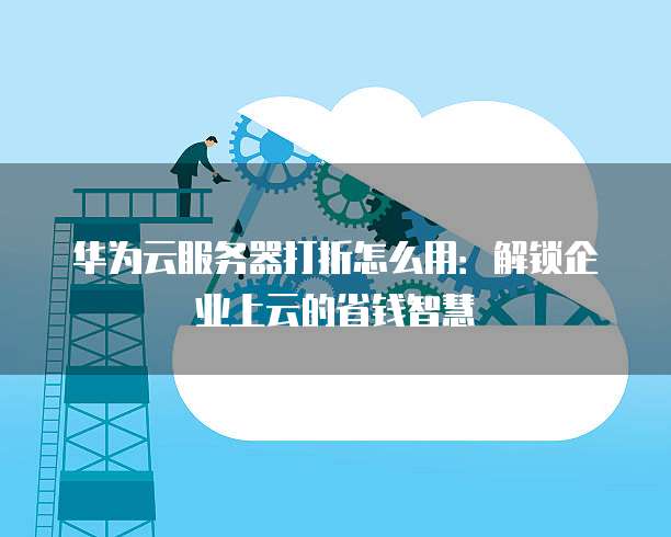 华为云服务器打折怎么用：解锁企业上云的省钱智慧