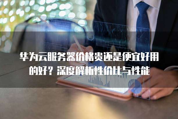 华为云服务器价格贵还是便宜好用的好?深度解析性价比与性能