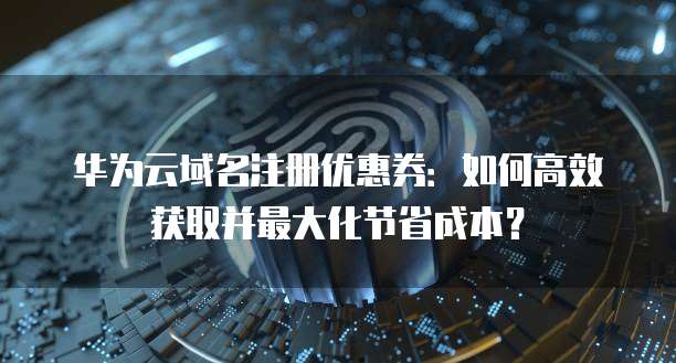 华为云域名注册优惠券:如何高效获取并最大化节省成本?