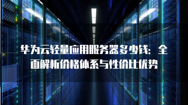 华为云轻量应用服务器多少钱:全面解析价格体系与性价比优势