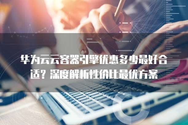 华为云云容器引擎优惠多少最好合适?深度解析性价比最优方案