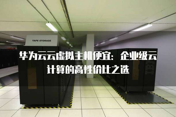华为云云虚拟主机便宜:企业级云计算的高性价比之选