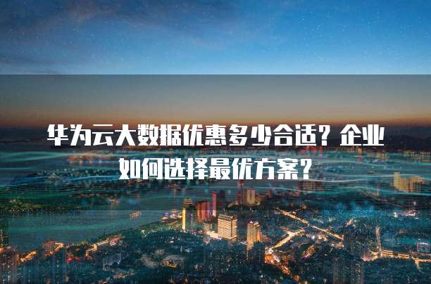 华为云大数据优惠多少合适?企业如何选择最优方案?