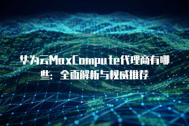 华为云MaxCompute代理商有哪些：全面解析与权威推荐
