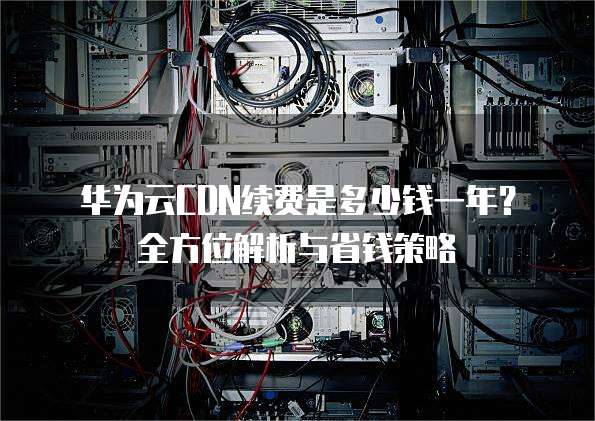 华为云CDN续费是多少钱一年?全方位解析与省钱策略