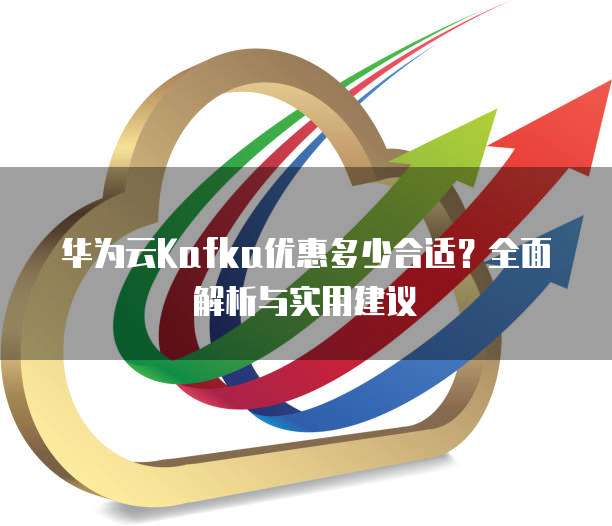华为云Kafka优惠多少合适？全面解析与实用建议