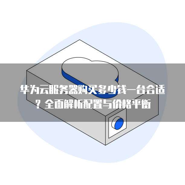 华为云服务器购买多少钱一台合适?全面解析配置与价格平衡