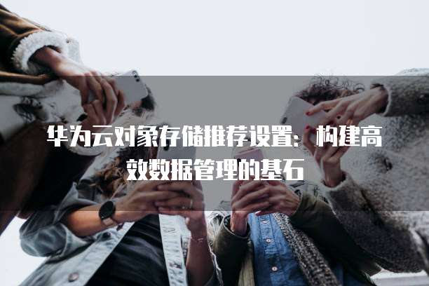 华为云对象存储推荐设置:构建高效数据管理的基石