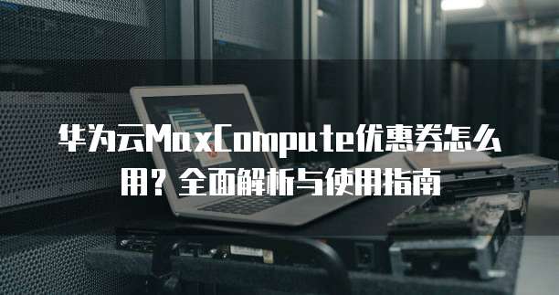 华为云MaxCompute优惠券怎么用？全面解析与使用指南