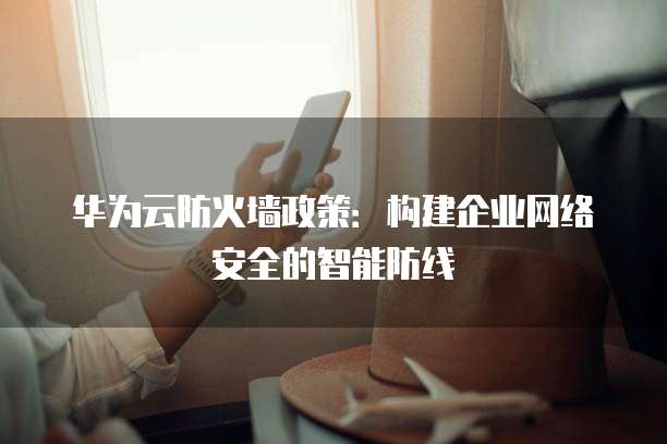 华为云防火墙政策：构建企业网络安全的智能防线