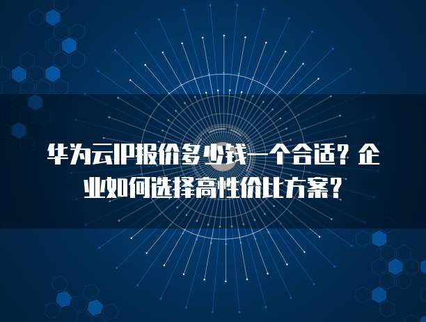 华为云IP报价多少钱一个合适？企业如何选择高性价比方案？