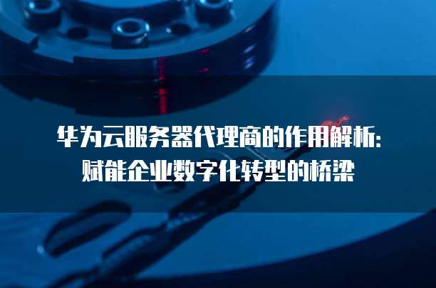 华为云服务器代理商的作用解析：赋能企业数字化转型的桥梁
