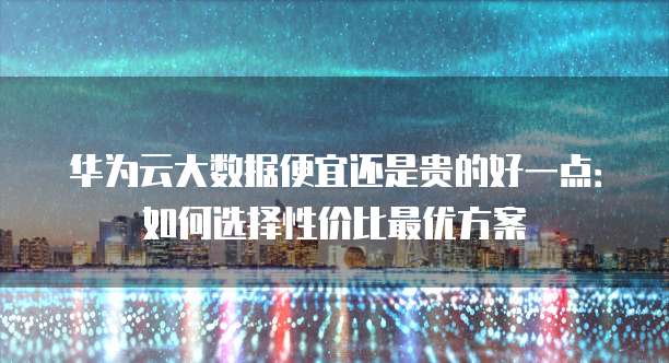 华为云大数据便宜还是贵的好一点:如何选择性价比最优方案