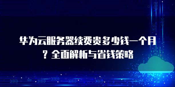 华为云服务器续费贵多少钱一个月?全面解析与省钱策略