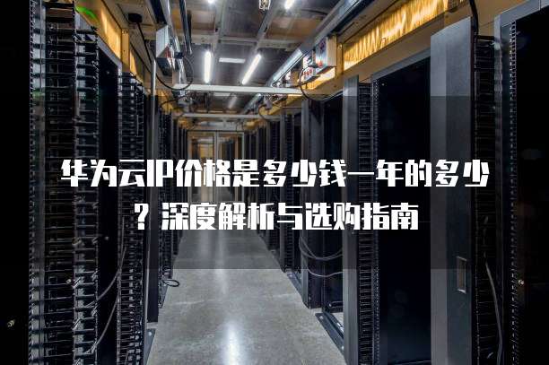 华为云IP价格是多少钱一年的多少?深度解析与选购指南