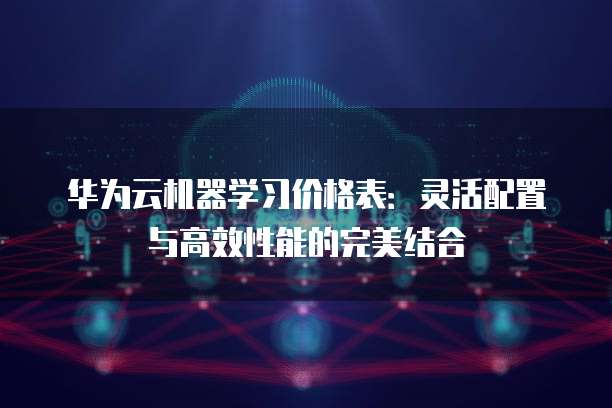 华为云机器学习价格表:灵活配置与高效性能的完美结合