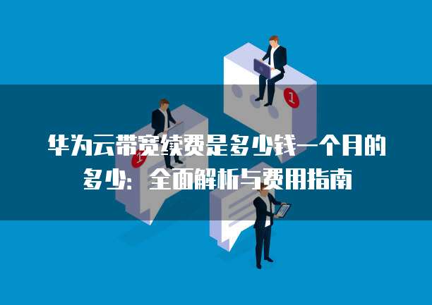 华为云带宽续费是多少钱一个月的多少:全面解析与费用指南