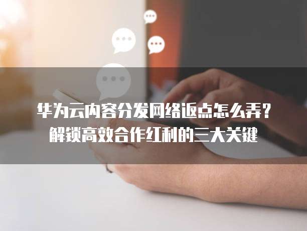 华为云内容分发网络返点怎么弄?解锁高效合作红利的三大关键