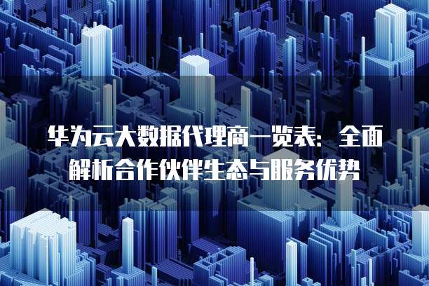 华为云大数据代理商一览表:全面解析合作伙伴生态与服务优势