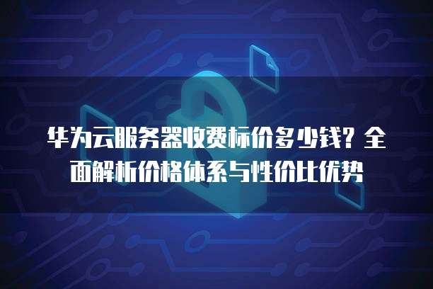 华为云服务器收费标价多少钱?全面解析价格体系与性价比优势