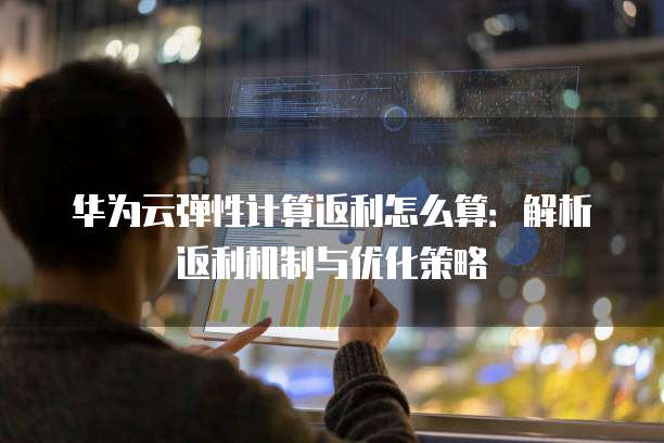 华为云弹性计算返利怎么算：解析返利机制与优化策略
