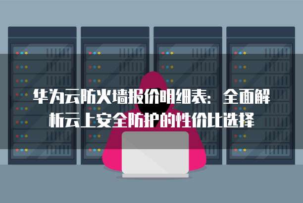 华为云防火墙报价明细表:全面解析云上安全防护的性价比选择
