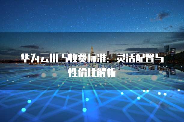 华为云UCS收费标准:灵活配置与性价比解析