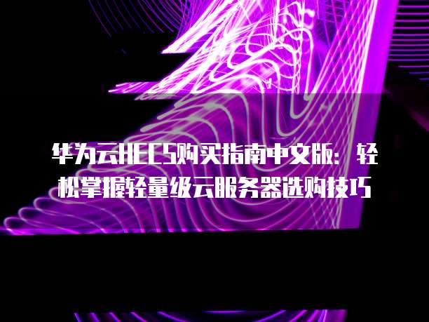 华为云HECS购买指南中文版:轻松掌握轻量级云服务器选购技巧