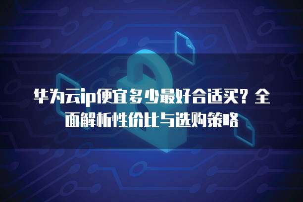 华为云ip便宜多少最好合适买?全面解析性价比与选购策略