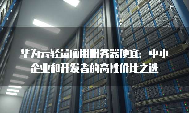 华为云轻量应用服务器便宜：中小企业和开发者的高性价比之选