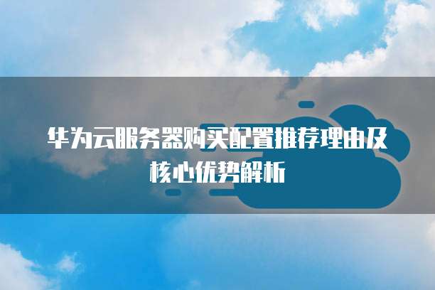 华为云服务器购买配置推荐理由及核心优势解析