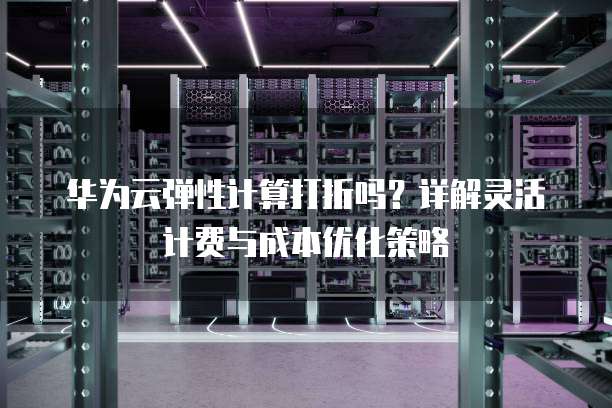 华为云弹性计算打折吗?详解灵活计费与成本优化策略