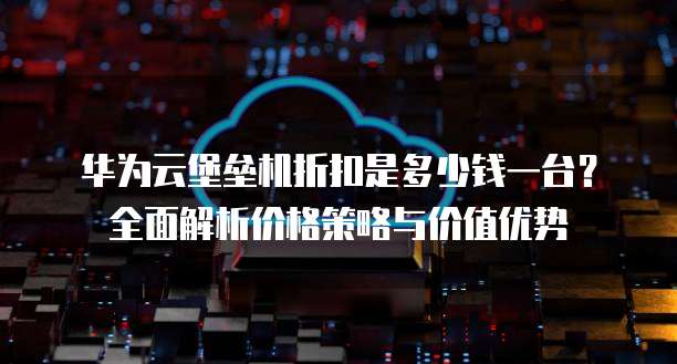 华为云堡垒机折扣是多少钱一台?全面解析价格策略与价值优势