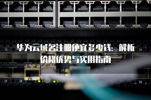 华为云域名注册便宜多少钱:解析价格优势与实用指南