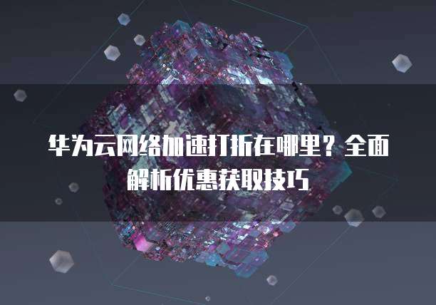 华为云网络加速打折在哪里?全面解析优惠获取技巧