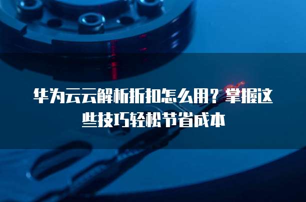 华为云云解析折扣怎么用?掌握这些技巧轻松节省成本