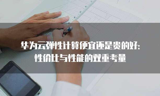 华为云弹性计算便宜还是贵的好:性价比与性能的双重考量