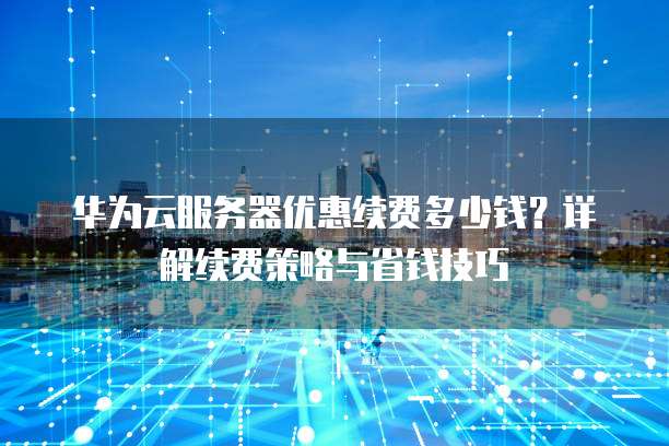 华为云服务器优惠续费多少钱?详解续费策略与省钱技巧