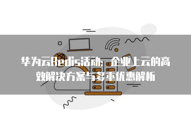 华为云Redis活动:企业上云的高效解决方案与多重优惠解析