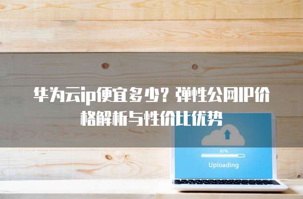 华为云ip便宜多少?弹性公网IP价格解析与性价比优势