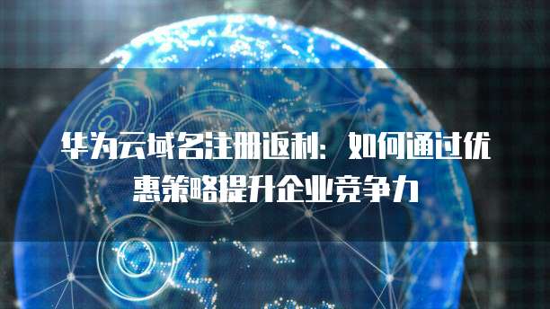 华为云域名注册返利:如何通过优惠策略提升企业竞争力