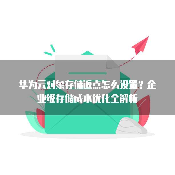 华为云对象存储返点怎么设置？企业级存储成本优化全解析