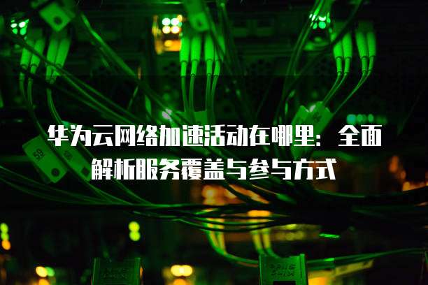 华为云网络加速活动在哪里:全面解析服务覆盖与参与方式