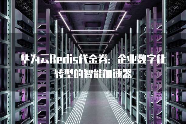 华为云Redis代金券:企业数字化转型的智能加速器