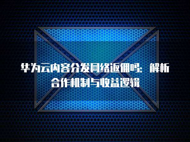 华为云内容分发网络返佣吗:解析合作机制与收益逻辑