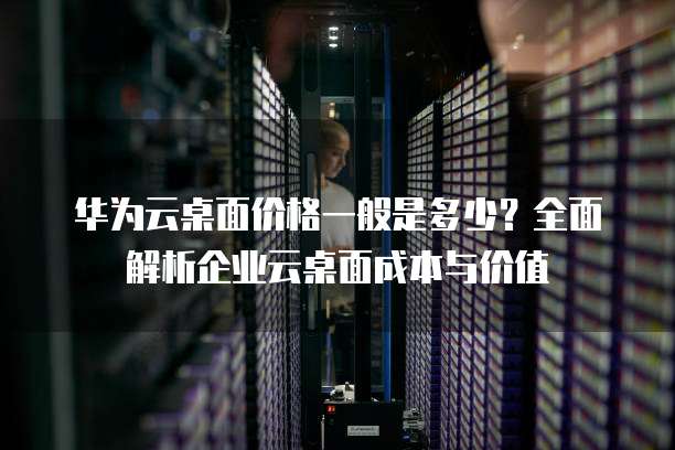 华为云桌面价格一般是多少?全面解析企业云桌面成本与价值