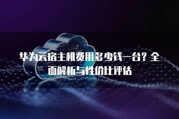 华为云宿主机费用多少钱一台?全面解析与性价比评估