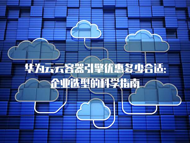 华为云云容器引擎优惠多少合适:企业选型的科学指南