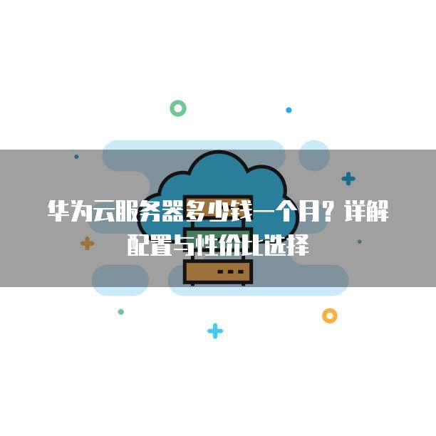 华为云服务器多少钱一个月?详解配置与性价比选择