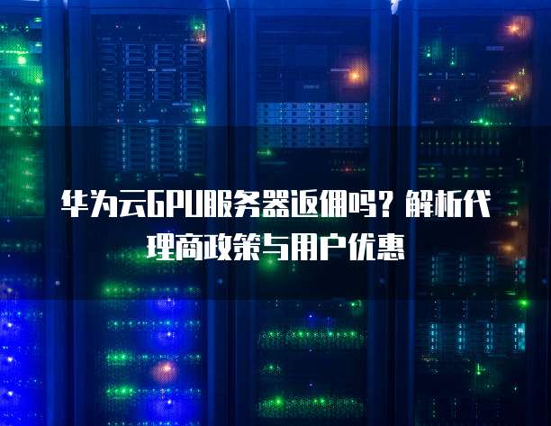 华为云GPU服务器返佣吗?解析代理商政策与用户优惠